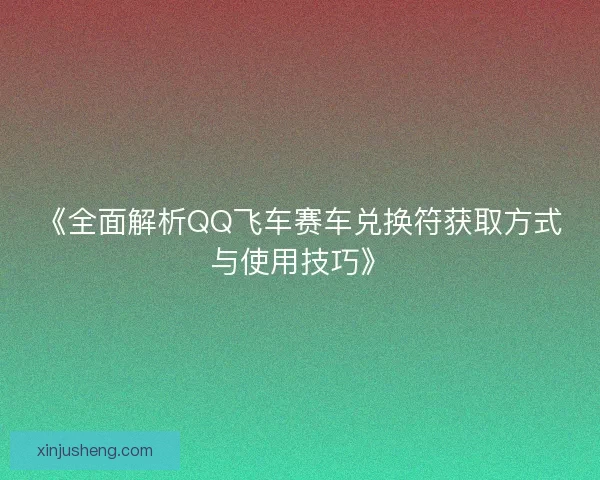 《全面解析QQ飞车赛车兑换符获取方式与使用技巧》
