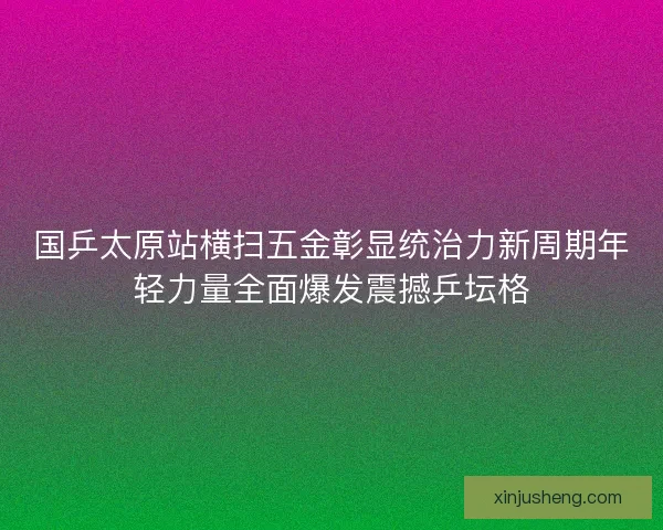 国乒太原站横扫五金彰显统治力新周期年轻力量全面爆发震撼乒坛格