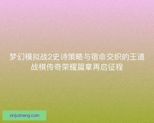 梦幻模拟战2史诗策略与宿命交织的王道战棋传奇荣耀篇章再启征程