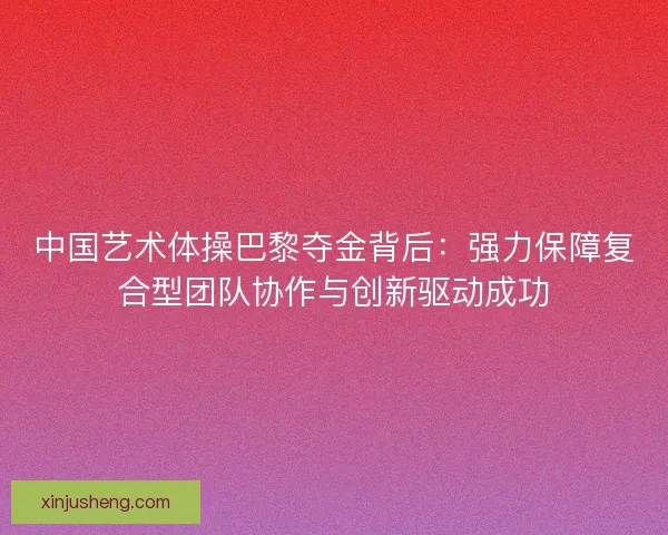 中国艺术体操巴黎夺金背后：强力保障复合型团队协作与创新驱动成功
