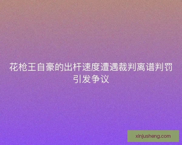 花枪王自豪的出杆速度遭遇裁判离谱判罚引发争议